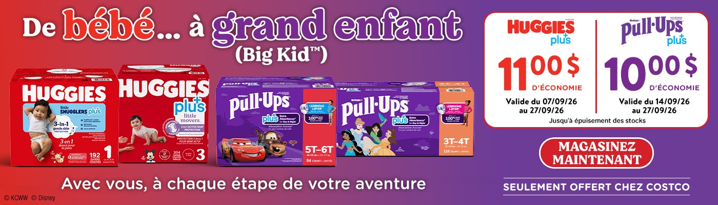 De bébé...à grand enfant (Big Kid™) Avec vous, à chaque étape de votre aventure  HUGGIES plus+ 11 $ D'ÉCONOMIE Valide du 07/09/26 au 27/09/26  HUGGIES Pull-Ups Plus+  Valide du 14/09/26 au 27/09/26 10 $ D'ÉCONOMIE   Magasinez maintenant Jusqu'à épuisement des stocks  SEULEMENT OFFERT CHEZ COSTCO