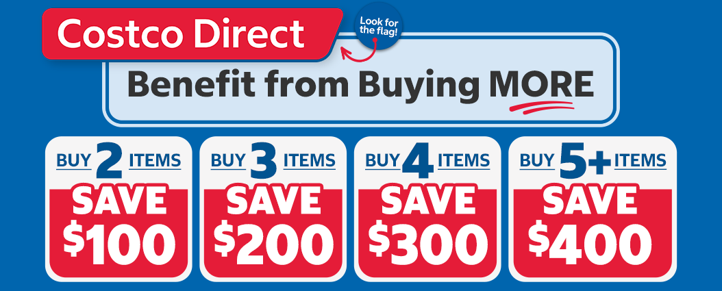 Costco Direct: Benefit from Buying More; Buy 2 Items, Save $100. Buy 3 Items, Save $200. Buy 4 Items, Save $300. Buy 5+ Items, Save $400.