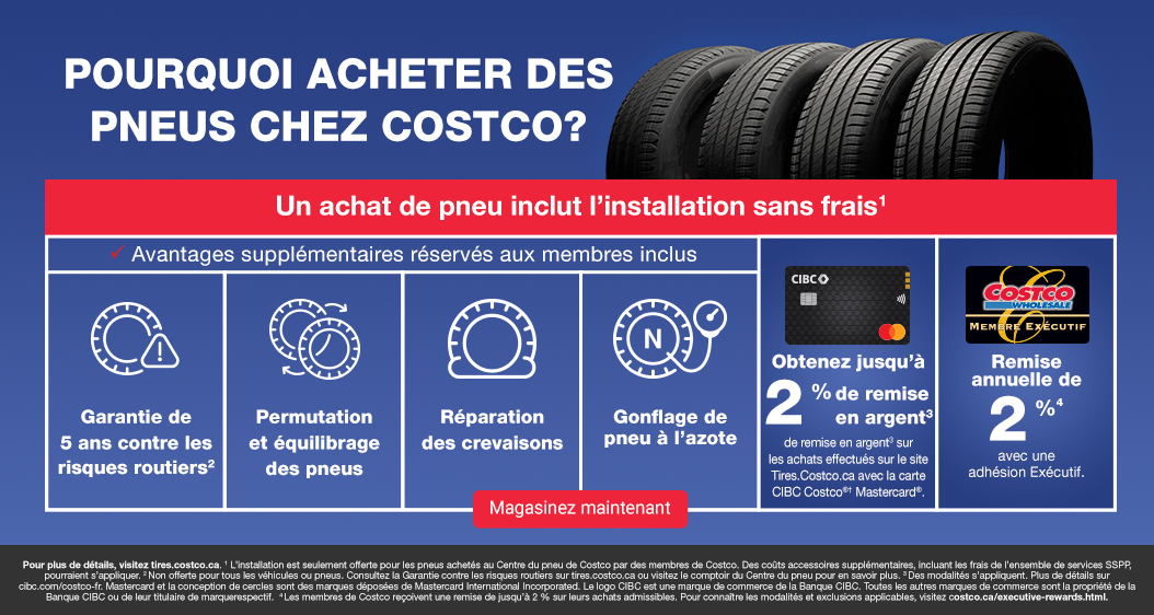Pourquoi acheter des pneus chez Costco? Un achat de pneu inclut l’installation sans frais1. Avantages supplémentaires réservés aux membres inclus. Garantie de 5 ans contre les risques routiers2. Permutation  et équilibrage des pneus. Réparation des crevaisons. Gonflage de pneu à l’azote. Obtenez jusqu’à 2% de de remise en argent3 surles achats effectués sur le site Tires.Costco.ca avec la carte CIBC Costco®† Mastercard®. Remiseannuelle de 2 % avec uneadhésion Exécutif. Pour plus de détails, visitez tires.costco.ca. 1 L’installation est seulement offerte pour les pneus achetés au Centre du pneu de Costco par des membres de Costco. Des coûts accessoires supplémentaires, incluant les frais de l’ensemble de services SSPP, pourraient s’appliquer. 2 Non offerte pour tous les véhicules ou pneus. Consultez la Garantie contre les risques routiers sur tires.costco.ca ou visitez le comptoir du Centre du pneu pour en savoir plus. 3 Des modalités s’appliquent. Plus de détails sur cibc.com/costco-fr. Mastercard et la conception de cercles sont des marques déposées de Mastercard International Incorporated. Le logo CIBC est une marque de commerce de la Banque CIBC. Toutes les autres marques de commerce sont la propriété de la Banque CIBC ou de leur titulaire de marquerespectif.  4 Les membres de Costco reçoivent une remise de jusqu’à 2 % sur leurs achats admissibles. Pour connaître les modalités et exclusions applicables, visitez costco.ca/executive-rewards.html.