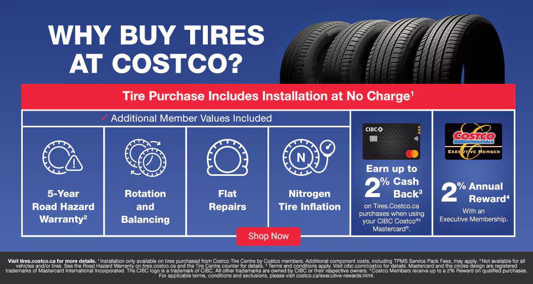 Why Buy Tires. Tire Purchase Includes Installation at No Charge1.  Additional Member Values Included. 5-Year Road Hazard Warranty2. Rotation and Balancing. Flat Repairs. Nitrogen Tire Inflation. Earn up to @5 cashback on Tires.Costco.ca purchases when usingyour CIBC Costco®† Mastercard®. 2% Annual Reward with an Excutive membership. Visit tires.costco.ca for more details. 1 Installation only available on tires purchased from Costco Tire Centre by Costco members. Additional component costs, including TPMS Service Pack Fees, may apply. 2 Not available for all vehicles and/or tires.See the Road Hazard Warranty on tires.costco.ca and the Tire Centre counter for details. 3 Terms and conditions apply. Visit cibc.com/costco for details. Mastercard and the circles design are registered trademarks of Mastercard International Incorporated. The CIBC logo is a trademark of CIBC. All other trademarks are owned by CIBC or their respective owners. 4 Costco Members receive up to a 2% Reward on qualified purchases. For applicable terms, conditions and exclusions, please visit costco.ca/executive-rewards.html.