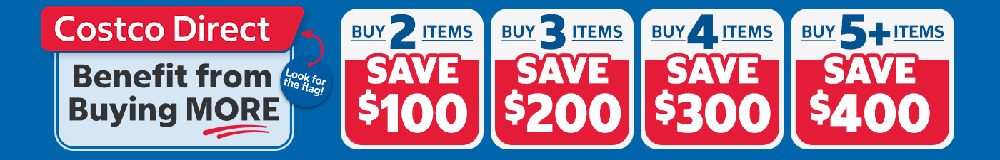 Costco Direct: Benefit from Buying More; Buy 2 Items, Save $100. Buy 3 Items, Save $200. Buy 4 Items, Save $300. Buy 5+ Items, Save $400.