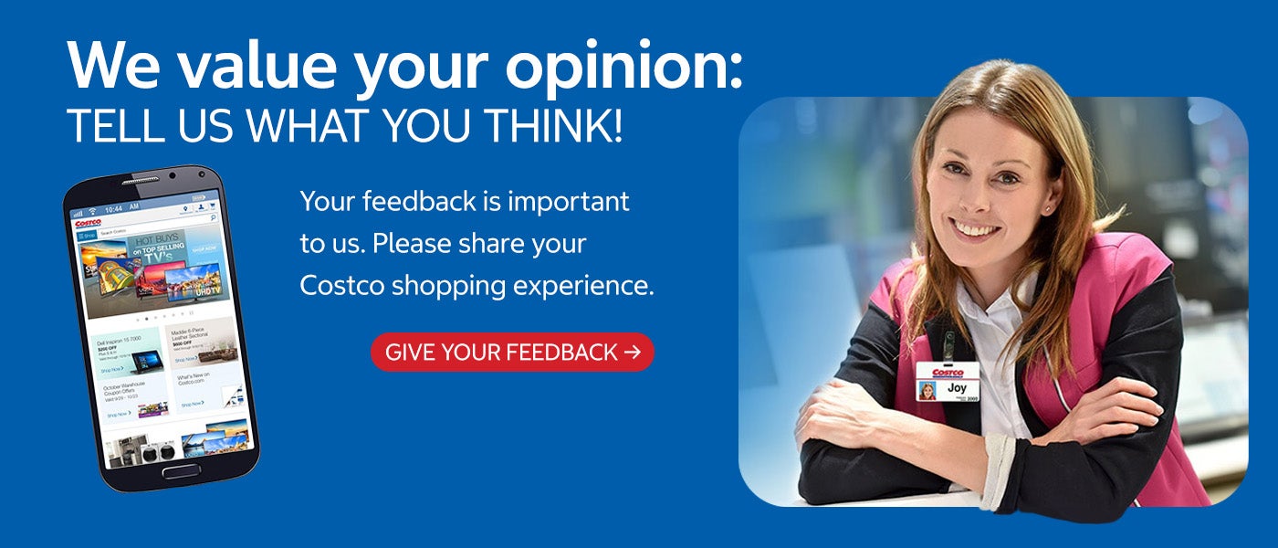 We value your opinion: tell us what you think! Your feedback is important to us. Please share your Costco shopping experience. Give your feedback.