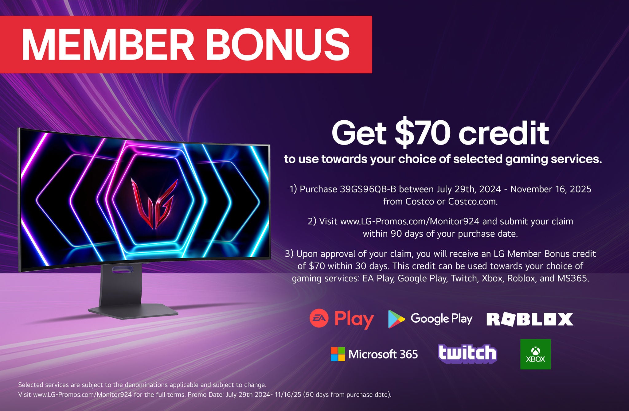 Member Bonus. Get up to $70 to use towards your choice of selected gaming services. 1) Purchase Online Only Qualifying LG Gaming Monitor on or between July 29th, 2024 - November 16th, 2025 from Costco.com 2) Visit www.LG-Promos.com/Monitor924 and submit your claim within 90 days of your purchase date 3) Upon approval of your claim, you will receive an LG Member Bonus credit of up to $150 within 30 days. This credit can be used towards your choice of any combination of one or more of the provided services: EA Play, Google Play, Twitch, Xbox, Roblox and MS365 Selected services are subject to the denominations applicable and are subject to change. Visit www.LG-Promos.com/Monitor924 for the full terms. Promo Date: July 29th, 2024 - November 16th, 2025 * Warehouse & Costeo. ** Costco.com