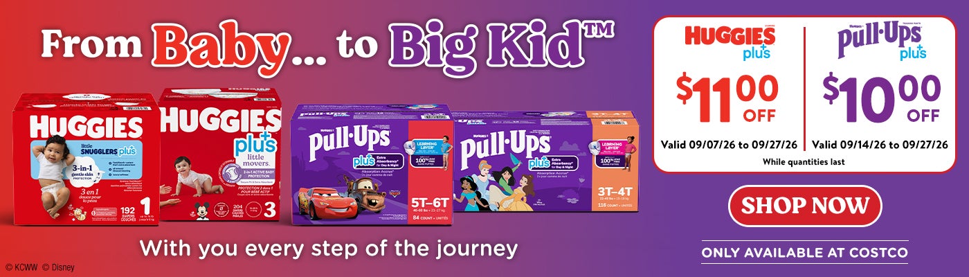 FromBaby ... to Big Kid With you every step of the journey  HUGGIES plus+ $11 OFF Valid 09/07/26 to 09/27/26  HUGGIES Pull-Ups Plus+  $10 OFF  Valid 09/14/26 to 09/27/26  Shop Now While quantities last  ONLY AVAILABLE AT COSTCO
