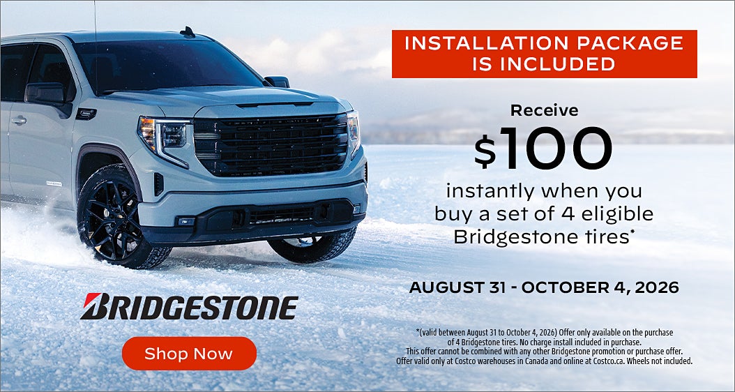 INSTALLATION PACKAGE IS INCLUDED  Receive $100 instantly when you buy a set of 4 eligible Bridgestone tires  AUGUST 31 - OCTOBER 4, 2026 BRIDGESTONE  Shop Now  *(valid between August 31 to October 4, 2026) Offer only available on the purchase of 4 Bridgestone tires. No charge install included in purchase. This offer cannot be combined with any other Bridgestone promotion or purchase offer. Offer valid only at Costco warehouses in Canada and online at Costco.ca. Wheels not included.