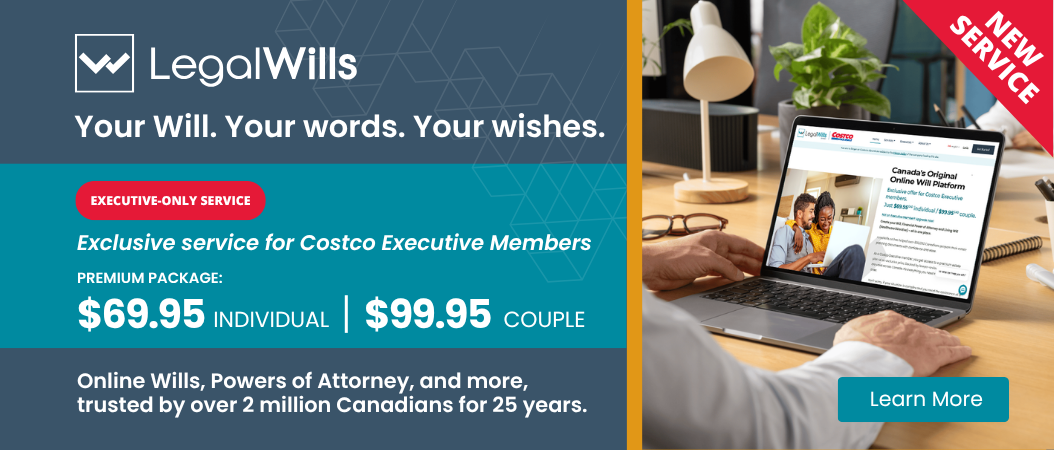 Your Will. Your words. Your wishes.  EXECUTIVE-ONLY SERVICE  Exclusive pricing for Costco Executive Members PREMIUM PACKAGE: $69.95 INDIVIDUAL  $99.95 COUPLE Online Wills, Powers of Attorney, and more, trusted by over 2 million Canadians for 25 years.  Learn More
