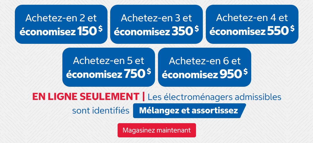 Achetez-en 2 et économisez 150 $ Achetez-en 3 et économisez 350 $ Achetez-en 4 et économisez 550 $ Achetez-en 5 et économisez 750 $ Achetez-en 6 et économisez 950 $. EN LIGNE SEULEMENT | Les électroménagers admissibles sont identifiés « Mélangez et assortissez ». Magasinez maintenant.