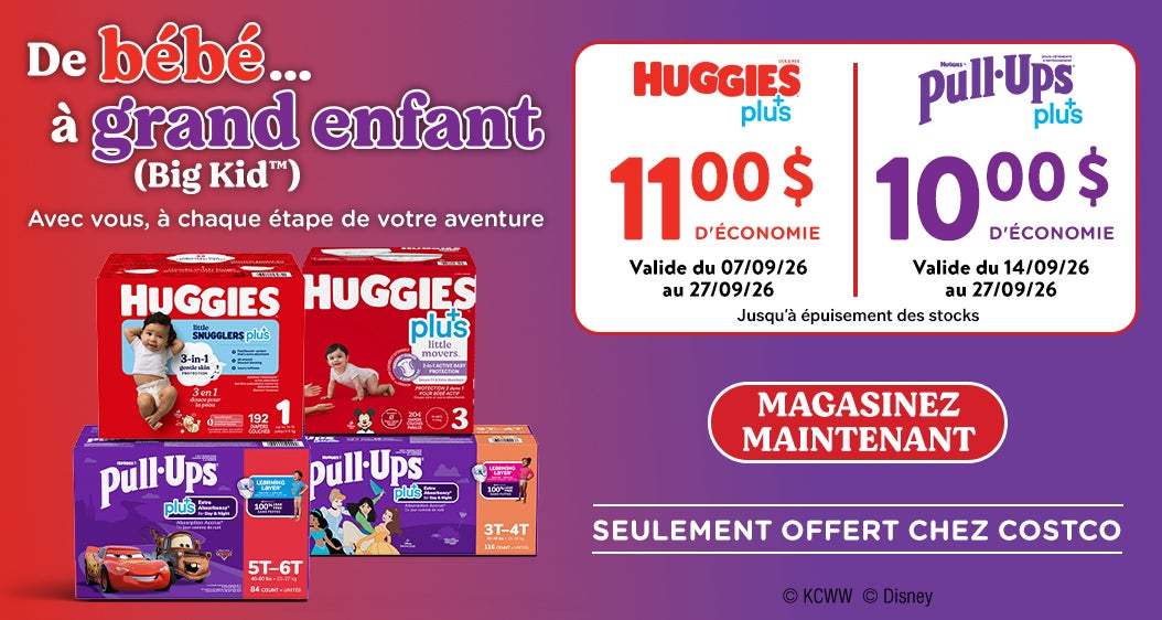 De bébé...à grand enfant (Big Kid™) Avec vous, à chaque étape de votre aventure  HUGGIES plus+ 11 $ D'ÉCONOMIE Valide du 07/09/26 au 27/09/26  HUGGIES Pull-Ups Plus+  Valide du 14/09/26 au 27/09/26 10 $ D'ÉCONOMIE   Magasinez maintenant Jusqu'à épuisement des stocks  SEULEMENT OFFERT CHEZ COSTCO