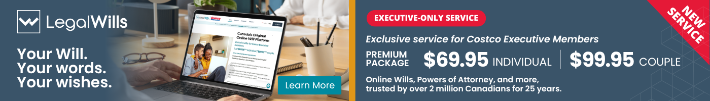Your Will. Your words. Your wishes.  EXECUTIVE-ONLY SERVICE  Exclusive pricing for Costco Executive Members PREMIUM PACKAGE: $69.95 INDIVIDUAL  $99.95 COUPLE Online Wills, Powers of Attorney, and more, trusted by over 2 million Canadians for 25 years.  Learn More