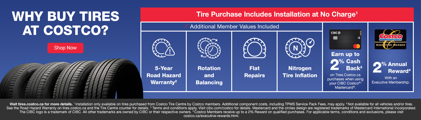 Why Buy Tires. Tire Purchase Includes Installation at No Charge1.  Additional Member Values Included. 5-Year Road Hazard Warranty2. Rotation and Balancing. Flat Repairs. Nitrogen Tire Inflation. Earn up to @5 cashback on Tires.Costco.ca purchases when usingyour CIBC Costco®† Mastercard®. 2% Annual Reward with an Excutive membership. Visit tires.costco.ca for more details. 1 Installation only available on tires purchased from Costco Tire Centre by Costco members. Additional component costs, including TPMS Service Pack Fees, may apply. 2 Not available for all vehicles and/or tires.See the Road Hazard Warranty on tires.costco.ca and the Tire Centre counter for details. 3 Terms and conditions apply. Visit cibc.com/costco for details. Mastercard and the circles design are registered trademarks of Mastercard International Incorporated. The CIBC logo is a trademark of CIBC. All other trademarks are owned by CIBC or their respective owners. 4 Costco Members receive up to a 2% Reward on qualified purchases. For applicable terms, conditions and exclusions, please visit costco.ca/executive-rewards.html.