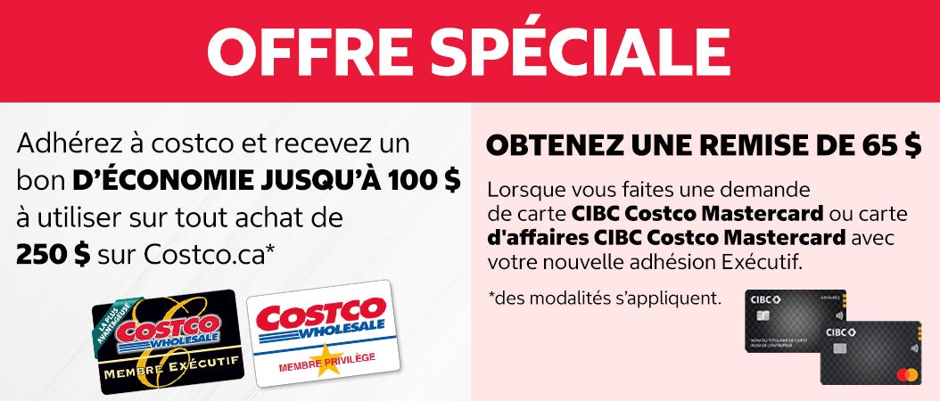 OFFRE SPÉCIALE. Adhérez à costco et recevez un bon d'économie jusqu'à 100 $ à utiliser sur tout achat de 250 $ sur costco.ca. Obtenez une remise de 65 $ lorsque vous faites une demande de carte CIBC Costco Mastercard ou carte d'affaires CIBC Costco Mastercard avec core nouvelle adhésion Exécutif. Des modalités s'appliquent.