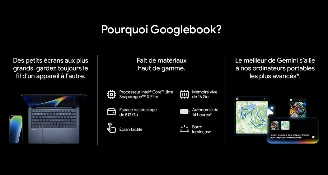 Pourquoi Googlebook? Des petits ecrans aux plus grands, gardez toujours le fil d'un appareil a l'autre. Fait de materiaux haut de gamme. Processeur Intel® Core™ Ultra SnapdragonMD X Elite Espace de stockage de 512 Go Ecran tactile Memoire vive de 16 Go Autonomie de 14 heures* Barre lumineuse Le meilleur de Gemini s'allie à nos ordinateurs portables les plus avancés *.