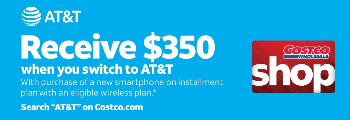 Receive $350 when you switch to AT&T
                                                        With purchase of a new smartphone on installment plan with an eligible wireless plan.*
                                                        *Valid 8/24/26 – 9/20/26. Receive $350 is a combination of  $250 in bill credits ($6.95/month for 36 months) and a $100 Digital Costco Shop Card. Terms and conditions apply.