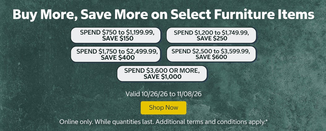 Buy More, Save More on Select Furniture Items. SPEND $750 to $1,199.99, SAVE $150 SPEND $1,200 to $1,749.99, SAVE $250 SPEND $1,750 to $2,499.99, SAVE $400 SPEND $2,500 to $3,599.99, SAVE $600 SPEND $3,600 OR MORE, SAVE $1,000  Shop Now Valid 10/26/26 to 11/08/26  Online only. While quantities last. Additional terms and conditions apply.*