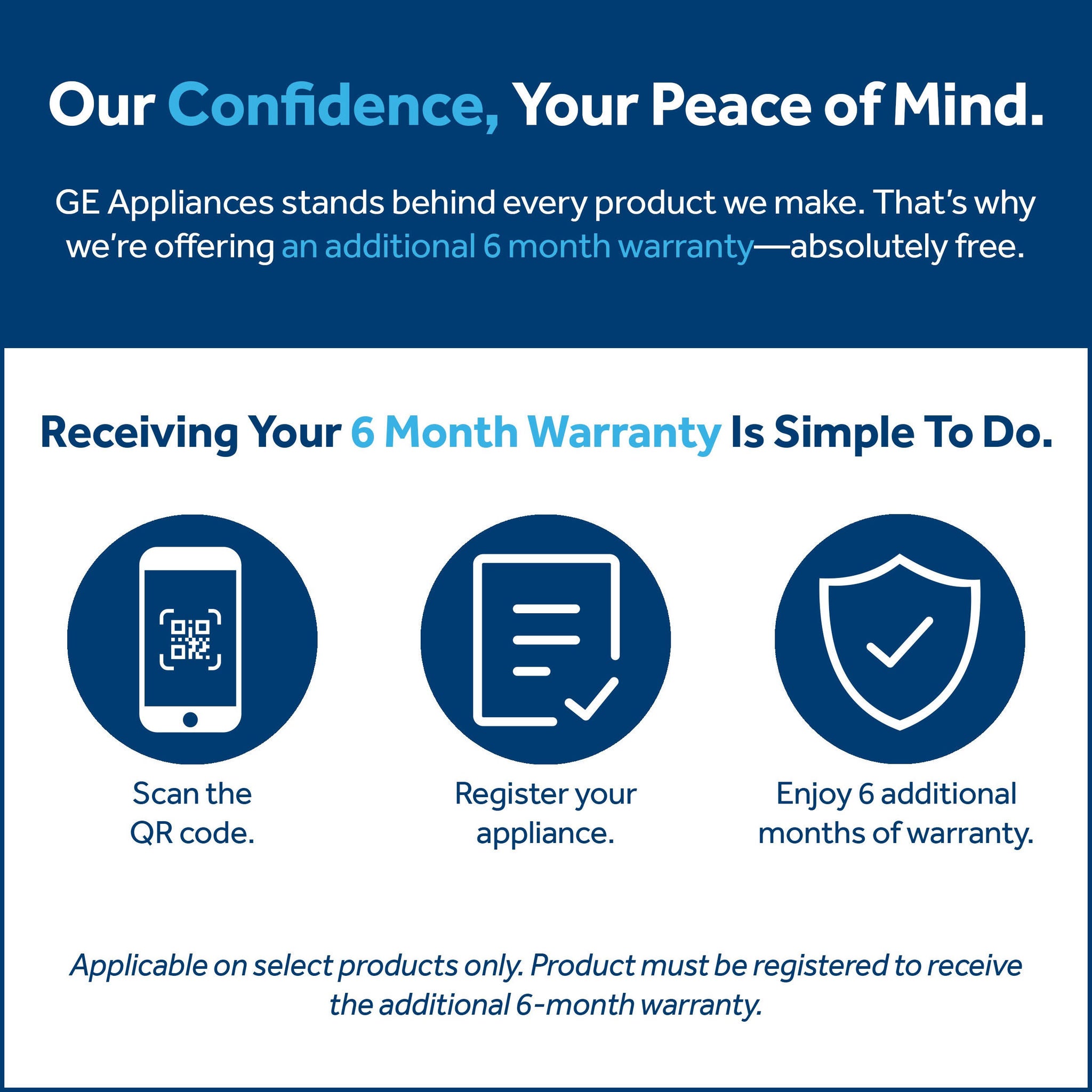 Our Confidence, Your Peace of Mind. GE Appliances stands behind every product we make. That's why we're offering an additional 6 month warranty—absolutely free. Receiving Your 6 Month Warranty Is Simple To Do. Scan the QRcode. Register your appliance. Enjoy 6 additional months of warranty. Applicable on select products only. Product must be registered to receive the additional 6-month warranty.