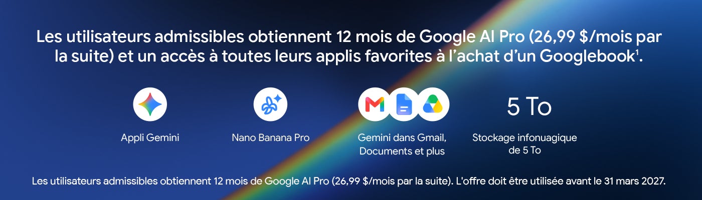 Les utilisateurs admissibles obtiennent 12 mois de Google Al Pro (26,99 $/mois par la suite) et un accès à toutes leurs applis favorites à l'achat d'un Googlebook1. Appli Gemini Nano Banana Pro Gemini dans Gmail, Documents et plus Stockage infonuagique de 5 To Les utilisateurs admissibles obtiennent 12 mois de Google Al Pro (26,99 $/mois par la suite). L'offre doit etre utilisee avant le 31 mars 2027.
