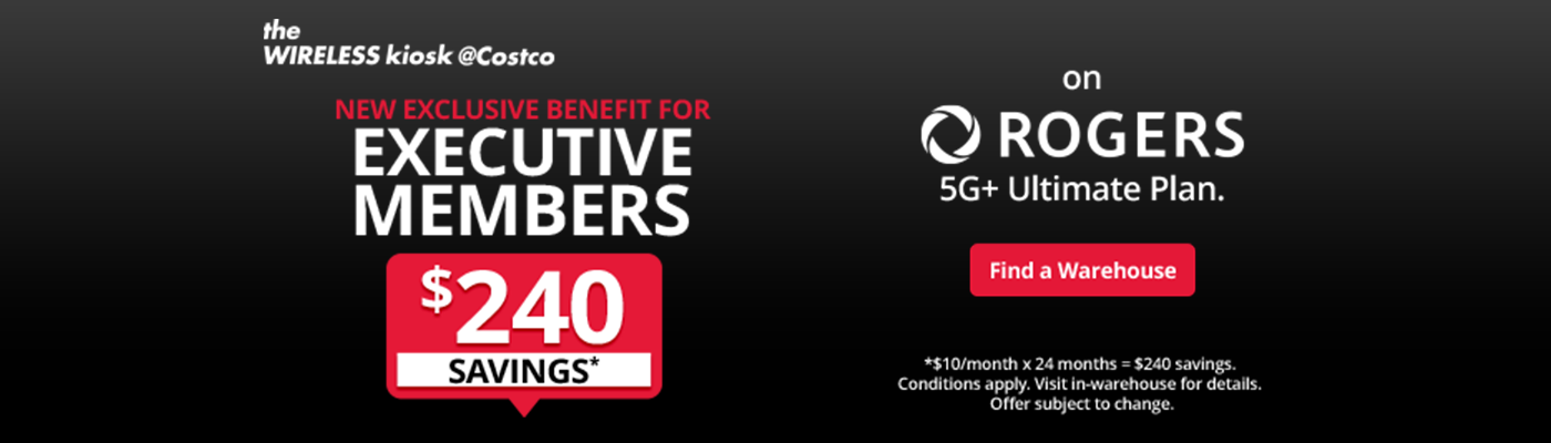 The wireless kiosk @Costco. New exclusive benefit for Executive Members. $240 savings* on Rogers 5g+ ultimate plan. Find a warehouse. *$10/month x 24 months = $240 savings. Conditions apply. Visit in-warehouse for details. Offer subject to change.