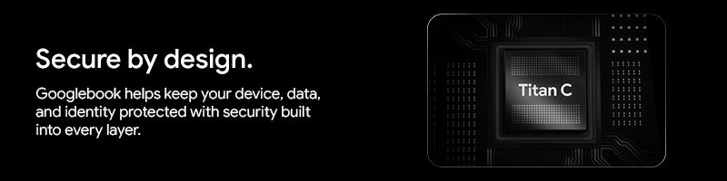 Secure by design.		 Googlebook helps keep your device, data, and identity protected with security built into every layer.		