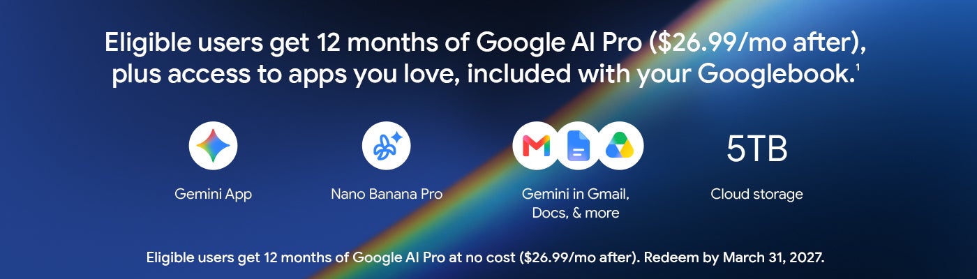 Eligible users get 12 months of Google Al Pro ($26.99/mo after), plus access to apps you love, included with your Googlebook.1 Gemini App Nano Banana Pro Gemini in Gmail, Docs, & more Cloud storage Eligible users get 12 months of Google Al Pro at no cost ($26.99/mo after). Redeem by March 31, 2027.
