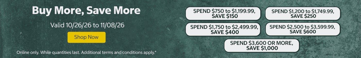 Buy More, Save More SPEND $750 to $1,199.99, SAVE $150 SPEND $1,200 to $1,749.99, SAVE $250 SPEND $1,750 to $2,499.99, SAVE $400 SPEND $2,500 to $3,599.99, SAVE $600 SPEND $3,600 OR MORE, SAVE $1,000  Shop Now Valid 10/26/26 to 11/08/26  Online only. While quantities last. Additional terms and conditions apply.*