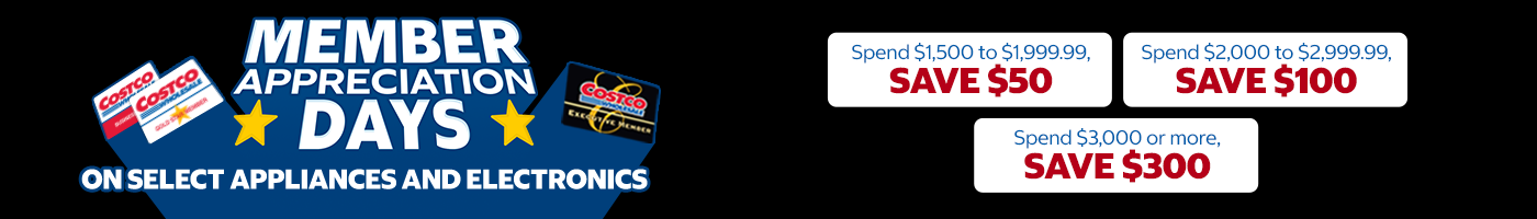 Member Appreciation Savings on Select Appliances and Electronics   Spend $1,500 to $1,999.99, save $50 Spend $2,000 to $2,999.99, save $100 Spend $3,000 or more, save $300