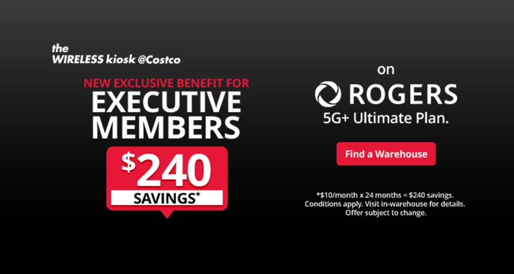 The wireless kiosk @Costco. New exclusive benefit for Executive Members. $240 savings* on Rogers 5g+ ultimate plan. Find a warehouse. *$10/month x 24 months = $240 savings. Conditions apply. Visit in-warehouse for details. Offer subject to change.