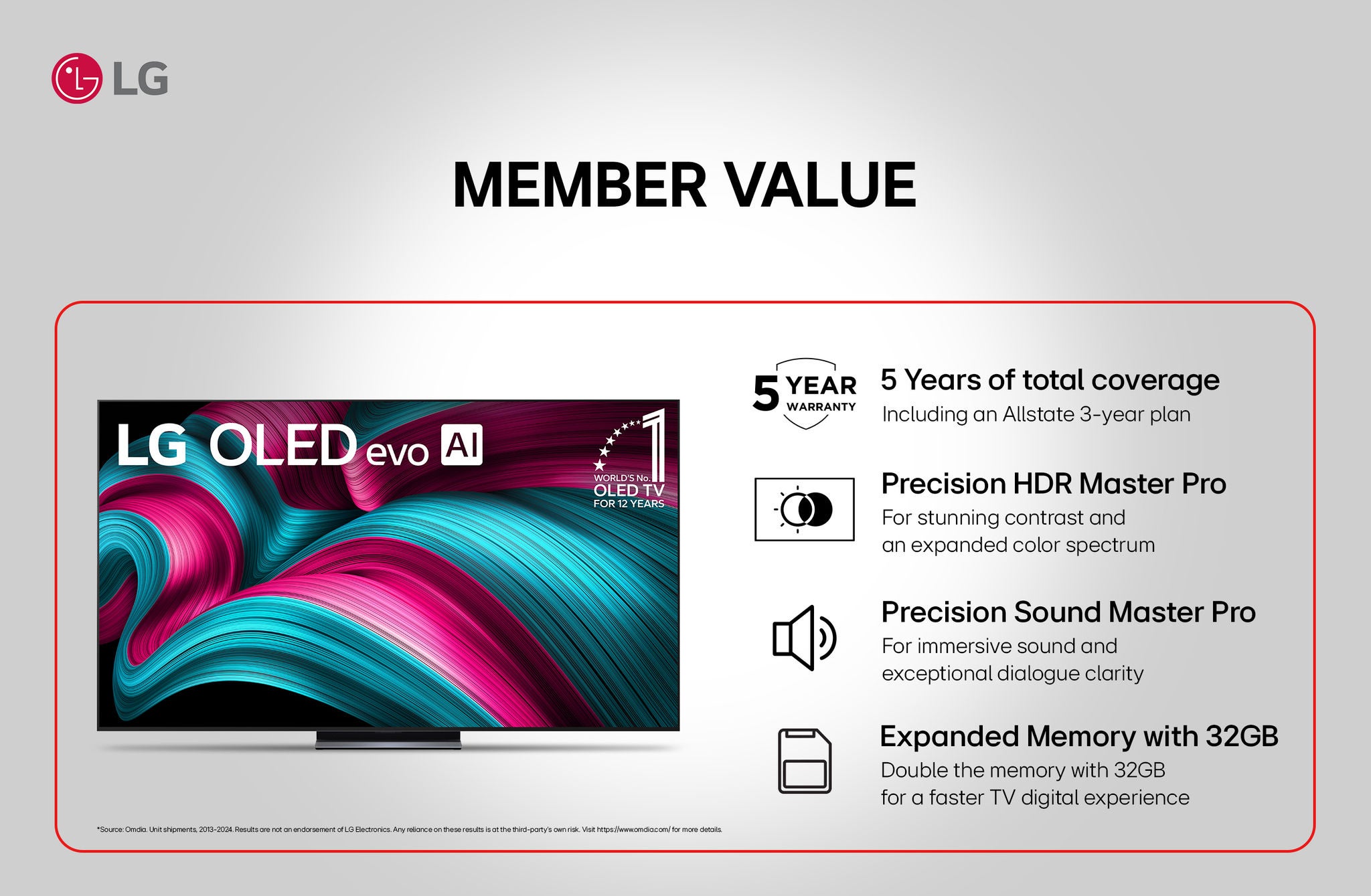 llg member value lg oled evo al world's no. oled tv for 12 years *source: omdia. unit shipments, 2013-2024. results are not an endorsement of lg electronics. any reliance on these results is at the third-party's own risk. visit https://www.omdia.com/for more details. 5 year 5 years of total coverage warranty including an allstate 3-year plan precision hdr master pro for stunning contrast and an expanded color spectrum precision sound master pro for immersive sound and exceptional dialogue clarity expanded memory with 32gb double the memory with 32gb for a faster tv digital experience
