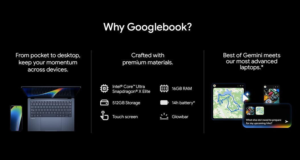 Why Googlebook? From pocket to desktop, keep your momentum across devices. Crafted with premium materials. "Intel Core™ Ultra Snapdragon® X Elite " 512GB Storage Touch screen 16GB RAM 14h battery* Glowbar Best of Gemini meets our most advanced laptops.*