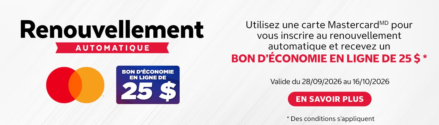 Renouvellement AUTOMATIQUE.  BON D'ÉCONOMIE EN LIGNE DE 25 $.  Utilisez une carte Mastercard(MD) pour vous inscrire au renouvellement automatique et recevez un BON D'ÉCONOMIE EN LIGNE DE 25 $ *.  Valide du 28/09/2026 au 16/10/2026.  EN SAVOIR PLUS.  * Des conditions s'appliquent.