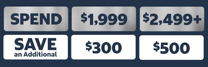 SPEND AND SAVE. Spend $1,999 save an additional $300, Spend $2,499 save an additional $500.