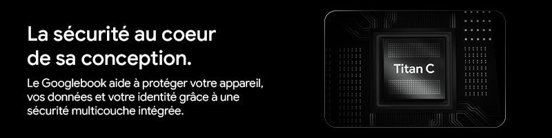 La securite au coeur de sa conception.		 Le Googlebook aide a proteger votre appareil, vos donnees et votre identite grace à une securité multicouche integrée.		