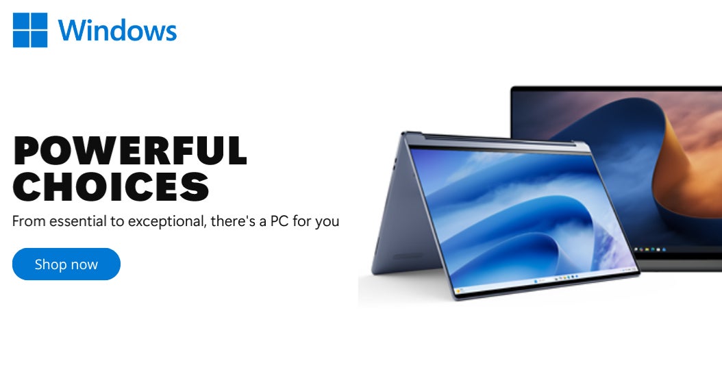 Windows POWERFUL CHOICES From essential to exceptional, there's a PC for you Shop Now While quantities last
