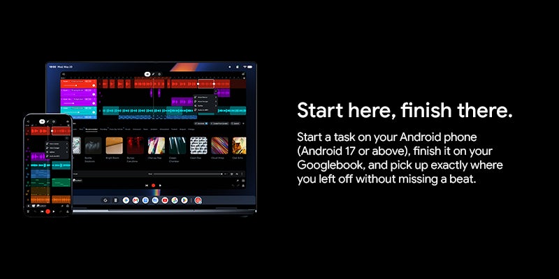 Start here, finish there. Start a task on your Android phone (Android 17 or above), finish it on your Googlebook, and pick up exactly where you left off without missing a beat.		