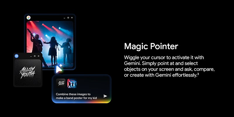Magic Pointer		 Wiggle your cursor to activate it with Gemini. Simply point at and select objects on your screen and ask, compare, or create with Gemini effortlessly.3		