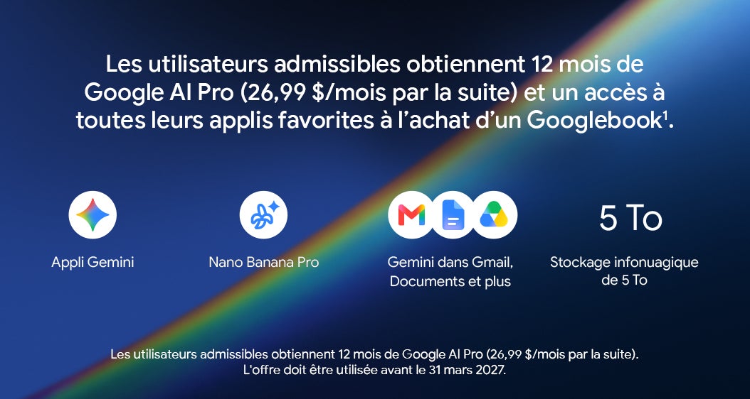 Les utilisateurs admissibles obtiennent 12 mois de Google Al Pro (26,99 $/mois par la suite) et un accès à toutes leurs applis favorites à l'achat d'un Googlebook1. Appli Gemini Nano Banana Pro Gemini dans Gmail, Documents et plus Stockage infonuagique de 5 To Les utilisateurs admissibles obtiennent 12 mois de Google Al Pro (26,99 $/mois par la suite). L'offre doit etre utilisee avant le 31 mars 2027.