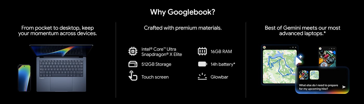 Why Googlebook? From pocket to desktop, keep your momentum across devices. Crafted with premium materials. "Intel Core™ Ultra Snapdragon® X Elite " 512GB Storage Touch screen 16GB RAM 14h battery* Glowbar Best of Gemini meets our most advanced laptops.*