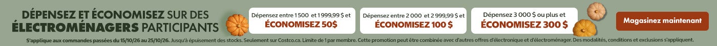 DÉPENSEZ ET ÉCONOMISEZ SUR DES ÉLECTROMÉNAGERS PARTICIPANTS Dépensez entre 1500 et 1999,99 $ et ÉCONOMISEZ 50$ Dépensez entre 2 000 et 2 999,99 $ et ÉCONOMISEZ 100 $ Dépensez 3 000 $ ou plus et ÉCONOMISEZ 300 $ Valide du 15/10/26 au 25/10/26 Magasinez maintenant Jusqu'à épuisement des stocks Seulement sur Costco.ca. Limite de 1 par membre. Cette promotion peut être combinée avec d'autres offres d'électronique et d'électroménager. Des modalités, conditions et exclusions s'appliquent.