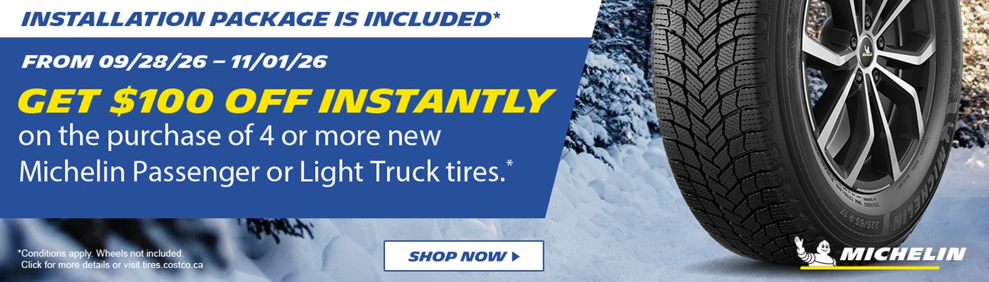 Michelin. Get $100 off instantly on the purchase of 4 or more new Michelin passenger or light truck tires. Installation package is included.* From 09/28/26 - 11/01/26. Shop now. *Conditions apply. Wheels not included. Click for more details.
