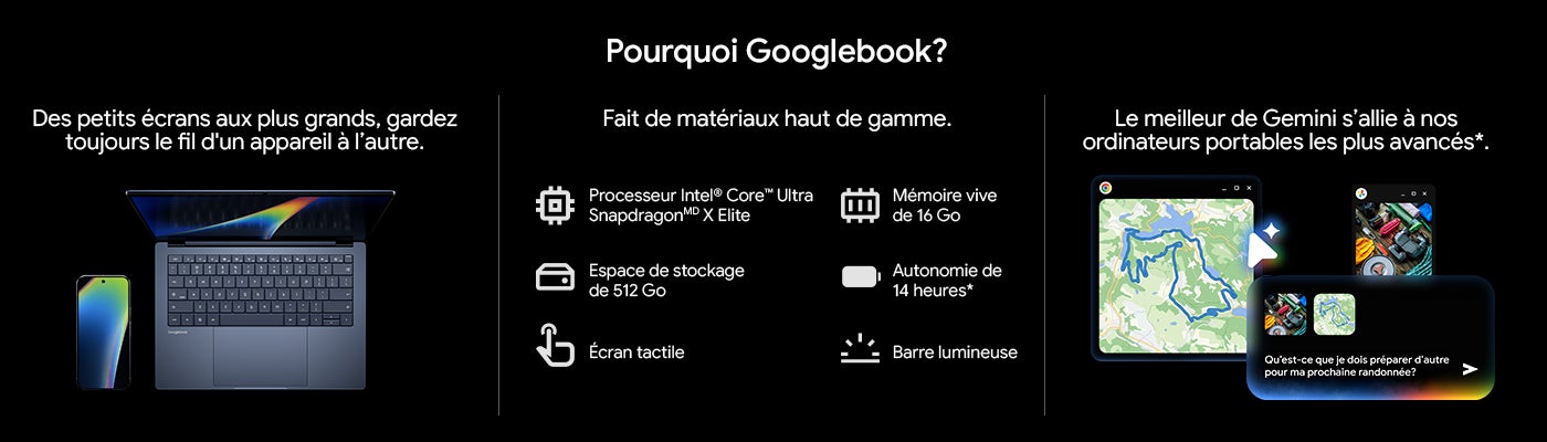 Pourquoi Googlebook? Des petits ecrans aux plus grands, gardez toujours le fil d'un appareil a l'autre. Fait de materiaux haut de gamme. Processeur Intel® Core™ Ultra SnapdragonMD X Elite Espace de stockage de 512 Go Ecran tactile Memoire vive de 16 Go Autonomie de 14 heures* Barre lumineuse Le meilleur de Gemini s'allie à nos ordinateurs portables les plus avancés *.