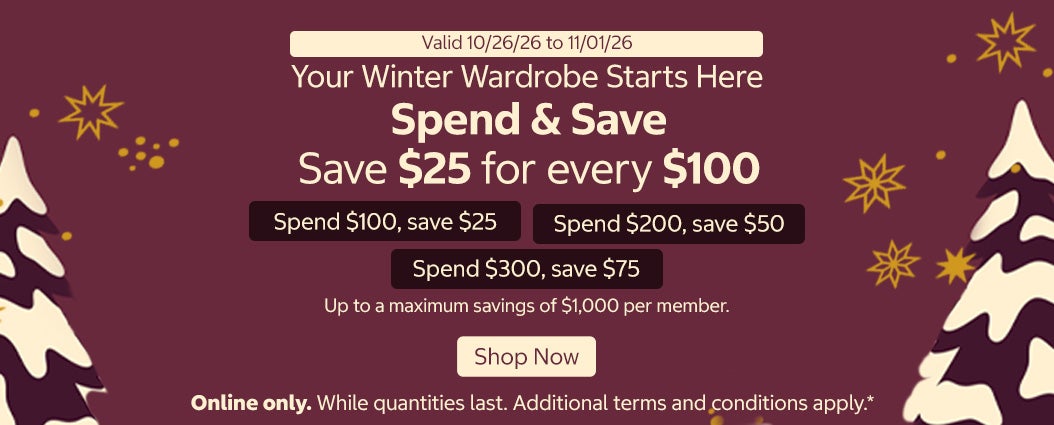 Your Winter Wardrobe Starts Here Spend & Save Save $25 for every $100  Spend $100, save $25  Spend $200, save $50  Spend $300, save $75  Up to a maximum savings of $1,000 per member.  Shop Now Valid 10/26/26 to 11/01/26  Online only. While quantities last. Additional terms and conditions apply.*