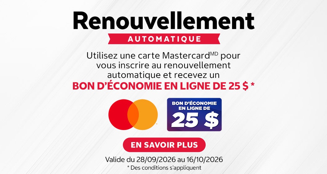Renouvellement AUTOMATIQUE.  BON D'ÉCONOMIE EN LIGNE DE 25 $.  Utilisez une carte Mastercard(MD) pour vous inscrire au renouvellement automatique et recevez un BON D'ÉCONOMIE EN LIGNE DE 25 $ *.  Valide du 28/09/2026 au 16/10/2026.  EN SAVOIR PLUS.  * Des conditions s'appliquent.