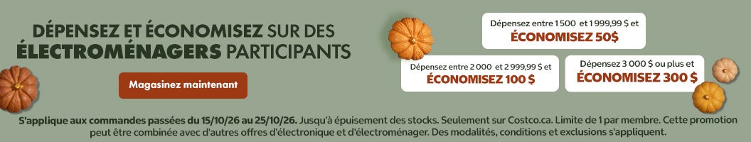 DÉPENSEZ ET ÉCONOMISEZ SUR DES ÉLECTROMÉNAGERS PARTICIPANTS Dépensez entre 1500 et 1999,99 $ et ÉCONOMISEZ 50$ Dépensez entre 2 000 et 2 999,99 $ et ÉCONOMISEZ 100 $ Dépensez 3 000 $ ou plus et ÉCONOMISEZ 300 $ Valide du 15/10/26 au 25/10/26 Magasinez maintenant Jusqu'à épuisement des stocks Seulement sur Costco.ca. Limite de 1 par membre. Cette promotion peut être combinée avec d'autres offres d'électronique et d'électroménager. Des modalités, conditions et exclusions s'appliquent.