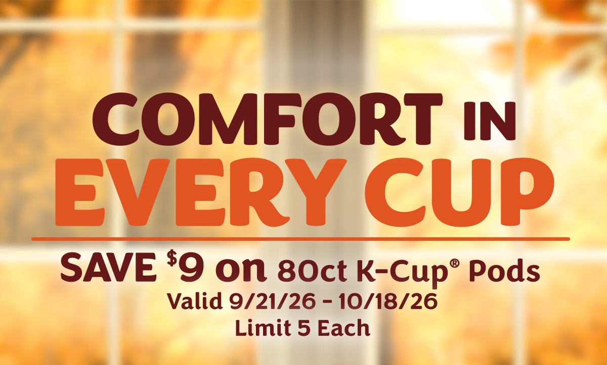 Comfort in every cup. SAVE $9 on 80ct K-Cup pods. Valid 9/21/26 - 10/18/26 Limit 5 each