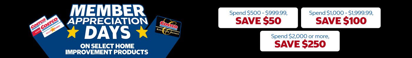 Member Appreciation Savings on Select Home Improvement Products   Spend $500 - $999.99, save $50 Spend $1,000 - $1,999.99, save $100 Spend $2,000 or more, save $250