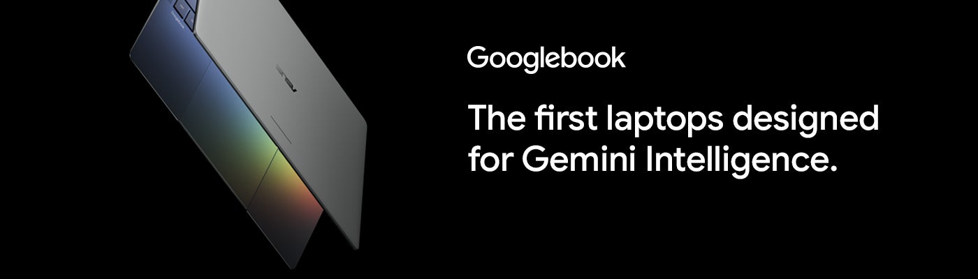 Googlebook. The first laptops designed for Gemini Intelligence. Starting at $1,299.			