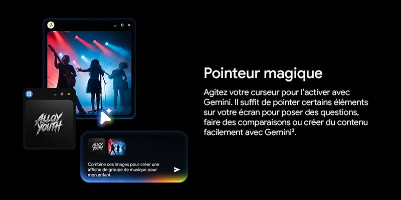 Pointeur magique		 Agitez votre curseur pour l'activer avec Gemini. Il suffit de pointer certains elements sur votre écran pour poser des questions, faire des comparaisons ou creer du contenu facilement avec Gemini3.		