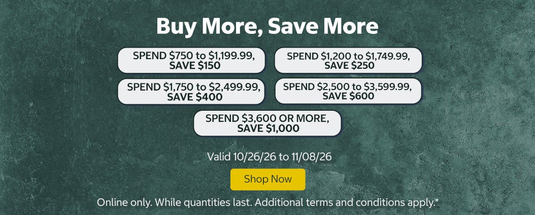Buy More, Save More SPEND $750 to $1,199.99, SAVE $150 SPEND $1,200 to $1,749.99, SAVE $250 SPEND $1,750 to $2,499.99, SAVE $400 SPEND $2,500 to $3,599.99, SAVE $600 SPEND $3,600 OR MORE, SAVE $1,000  Shop Now Valid 10/26/26 to 11/08/26  Online only. While quantities last. Additional terms and conditions apply.*