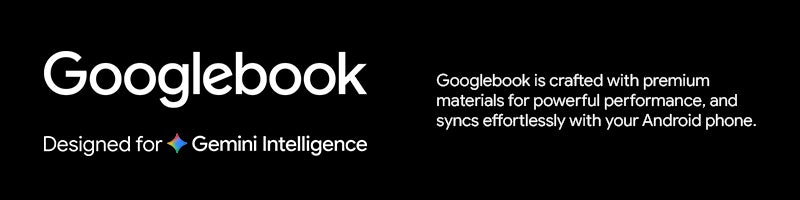 Googlebook		 Googlebook is crafted with premium materials for powerful performance, and syncs effortlessly with your Android phone.		 Designed for Gemini Intelligence		