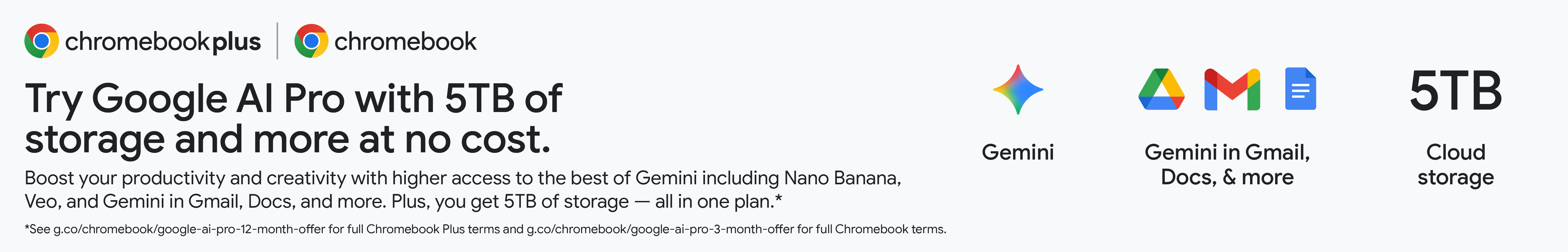 Chromebookplus. Chromebook plus. Chromebook.Try Google AI Pro with 2TB of storage and more at no cost. Boost your productivity and creativity with higher access to the best of Gemini including Nano Banana, Veo, and Gemini in Gmail, Docs, and more. Plus, you get 2TB of storage — all in one plan.* Gemini *See g.co/chromebook/google-ai-pro-12-month-offer for full Chromebook Plus terms and g.co/chromebook/google-ai-pro-3-month-offer for full Chromebook terms. Gemini in Gmail, Docs, & more 2TB Cloud storage.