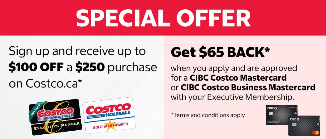 SPECIAL OFFER. Sign up and receive up to $100 off a $250 purchase on costco.ca. Get $65 Back when you apply and are approved for a CIBC Costco Mastercard or CIBC Costco Business Mastercard with your Executive Membership. Terms and conditions apply.